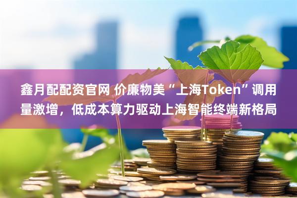 鑫月配配资官网 价廉物美“上海Token”调用量激增，低成本算力驱动上海智能终端新格局