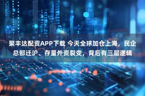 聚丰达配资APP下载 今天全球加仓上海，民企总部迁沪、存量外资裂变，背后有三层逻辑
