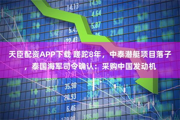 天臣配资APP下载 蹉跎8年，中泰潜艇项目落子，泰国海军司令确认：采购中国发动机