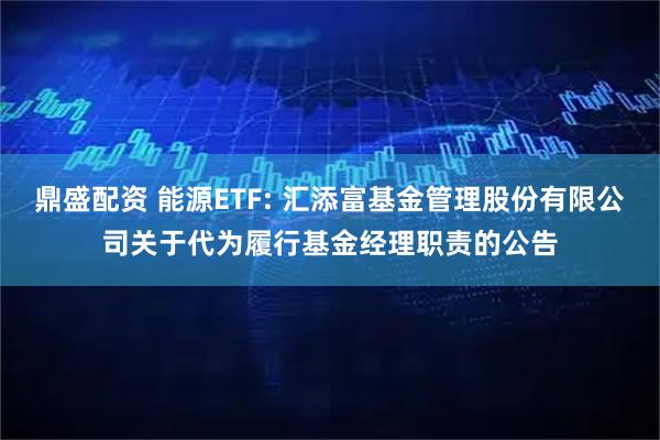 鼎盛配资 能源ETF: 汇添富基金管理股份有限公司关于代为履行基金经理职责的公告