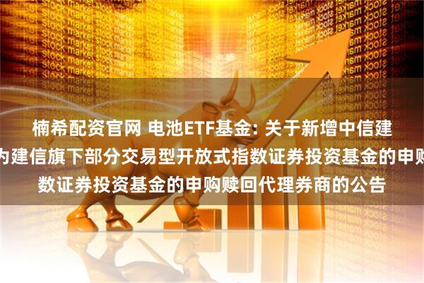 楠希配资官网 电池ETF基金: 关于新增中信建投证券股份有限公司为建信旗下部分交易型开放式指数证券投资基金的申购赎回代理券商的公告