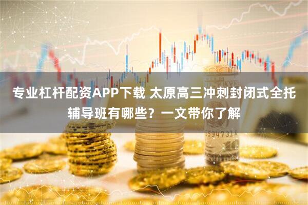 专业杠杆配资APP下载 太原高三冲刺封闭式全托辅导班有哪些？一文带你了解
