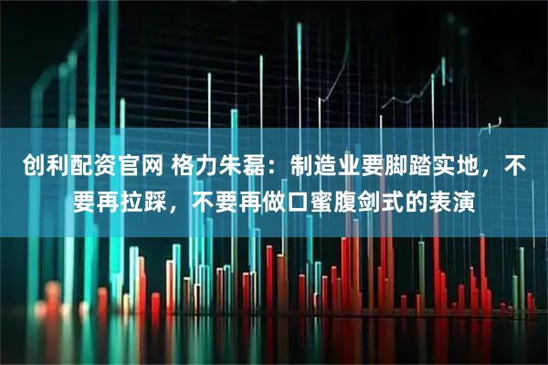 创利配资官网 格力朱磊：制造业要脚踏实地，不要再拉踩，不要再做口蜜腹剑式的表演