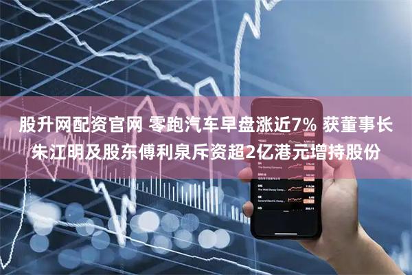 股升网配资官网 零跑汽车早盘涨近7% 获董事长朱江明及股东傅利泉斥资超2亿港元增持股份