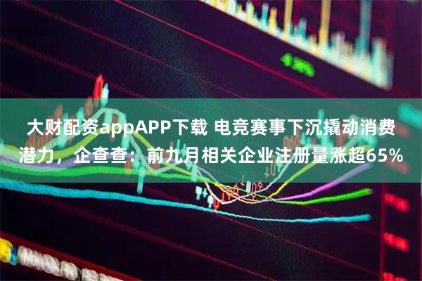 大财配资appAPP下载 电竞赛事下沉撬动消费潜力，企查查：前九月相关企业注册量涨超65%