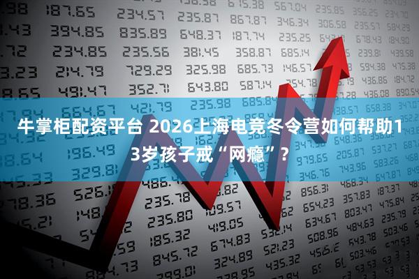 牛掌柜配资平台 2026上海电竞冬令营如何帮助13岁孩子戒“网瘾”？