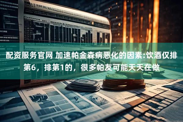 配资服务官网 加速帕金森病恶化的因素:饮酒仅排第6，排第1的，很多帕友可能天天在做