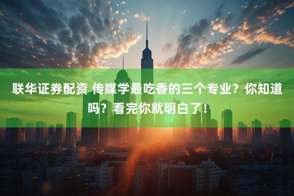 联华证券配资 传媒学最吃香的三个专业？你知道吗？看完你就明白了！