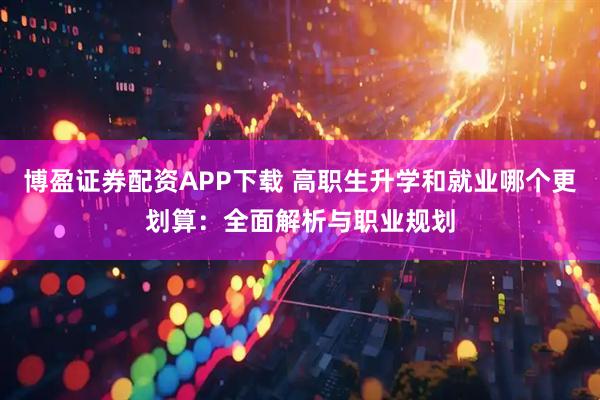 博盈证券配资APP下载 高职生升学和就业哪个更划算：全面解析与职业规划