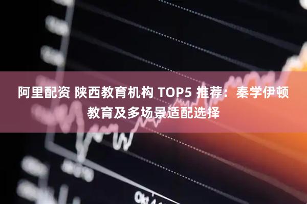 阿里配资 陕西教育机构 TOP5 推荐：秦学伊顿教育及多场景适配选择