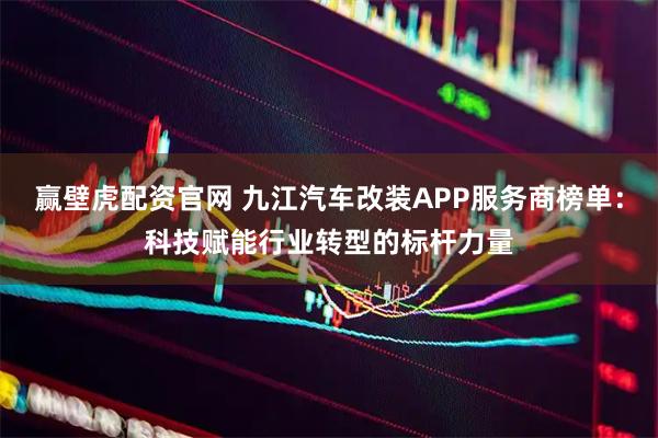 赢壁虎配资官网 九江汽车改装APP服务商榜单：科技赋能行业转型的标杆力量