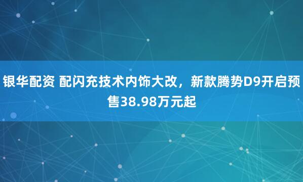 银华配资 配闪充技术内饰大改，新款腾势D9开启预售38.98万元起
