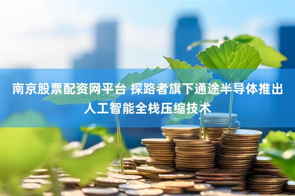 南京股票配资网平台 探路者旗下通途半导体推出人工智能全栈压缩技术