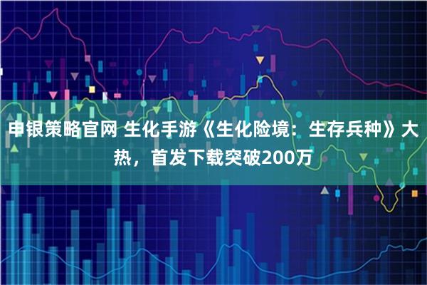 申银策略官网 生化手游《生化险境：生存兵种》大热，首发下载突破200万