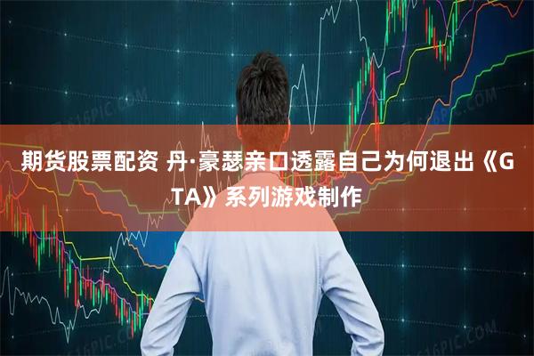 期货股票配资 丹·豪瑟亲口透露自己为何退出《GTA》系列游戏制作