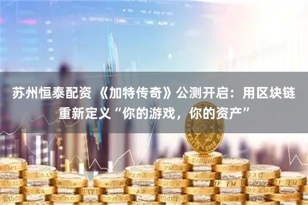 苏州恒泰配资 《加特传奇》公测开启：用区块链重新定义“你的游戏，你的资产”
