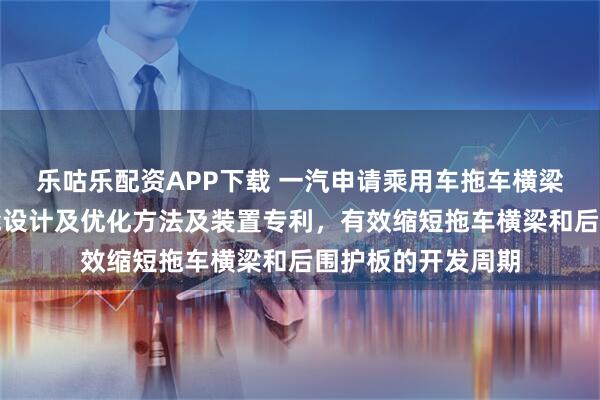 乐咕乐配资APP下载 一汽申请乘用车拖车横梁预挂工艺强度性能设计及优化方法及装置专利，有效缩短拖车横梁和后围护板的开发周期