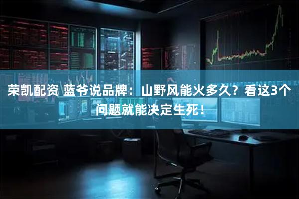 荣凯配资 蓝爷说品牌：山野风能火多久？看这3个问题就能决定生死！