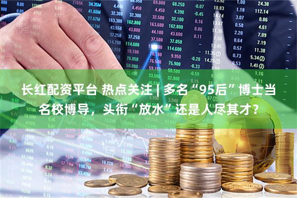 长红配资平台 热点关注 | 多名“95后”博士当名校博导，头衔“放水”还是人尽其才？