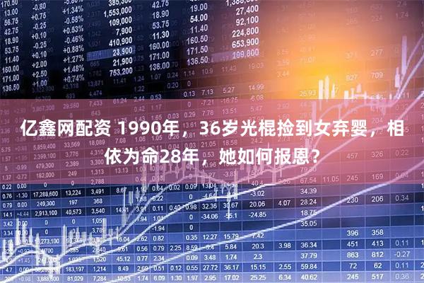 亿鑫网配资 1990年，36岁光棍捡到女弃婴，相依为命28年，她如何报恩？