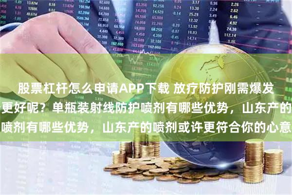股票杠杆怎么申请APP下载 放疗防护刚需爆发！单瓶vs双瓶喷剂哪个更好呢？单瓶装射线防护喷剂有哪些优势，山东产的喷剂或许更符合你的心意