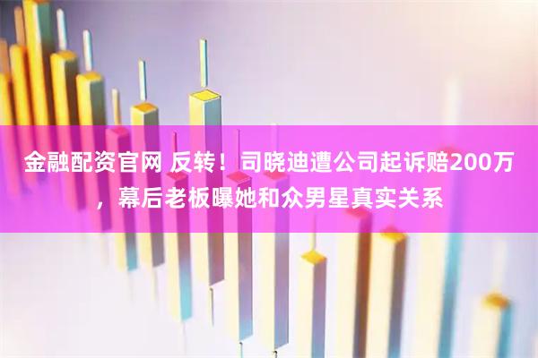 金融配资官网 反转！司晓迪遭公司起诉赔200万，幕后老板曝她和众男星真实关系