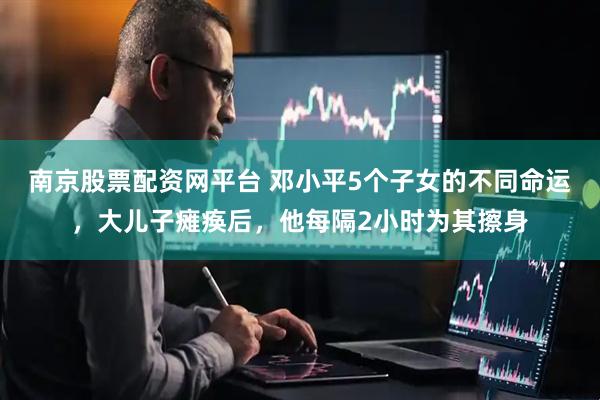南京股票配资网平台 邓小平5个子女的不同命运，大儿子瘫痪后，他每隔2小时为其擦身