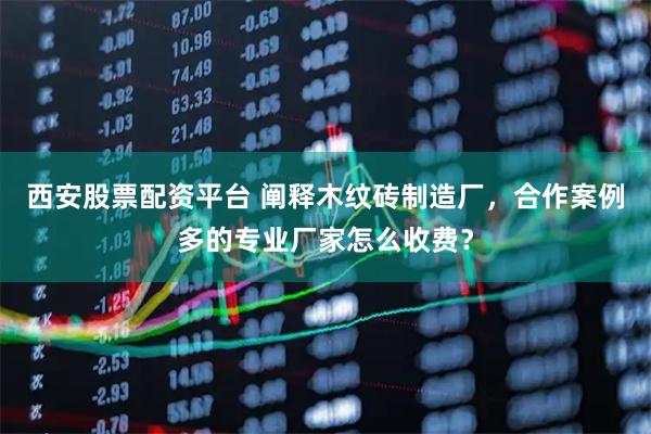 西安股票配资平台 阐释木纹砖制造厂，合作案例多的专业厂家怎么收费？