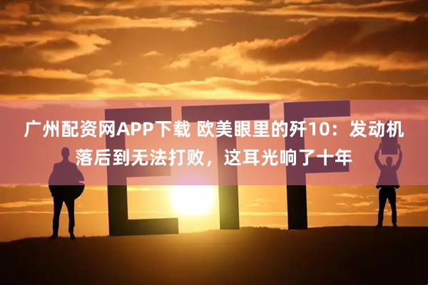 广州配资网APP下载 欧美眼里的歼10：发动机落后到无法打败，这耳光响了十年