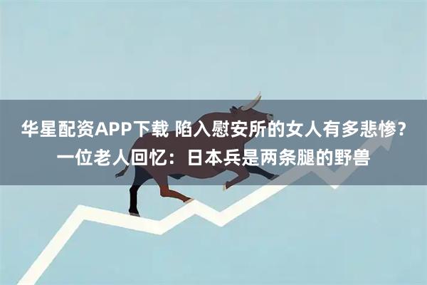 华星配资APP下载 陷入慰安所的女人有多悲惨？一位老人回忆：日本兵是两条腿的野兽