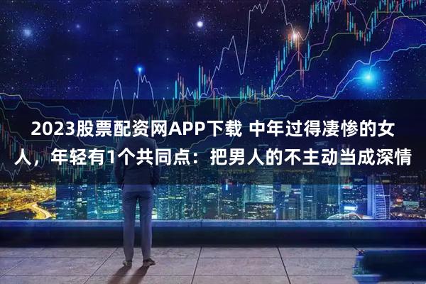 2023股票配资网APP下载 中年过得凄惨的女人，年轻有1个共同点：把男人的不主动当成深情