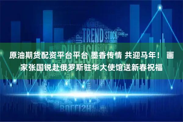 原油期货配资平台平台 墨香传情 共迎马年！ 画家张国锐赴俄罗斯驻华大使馆送新春祝福