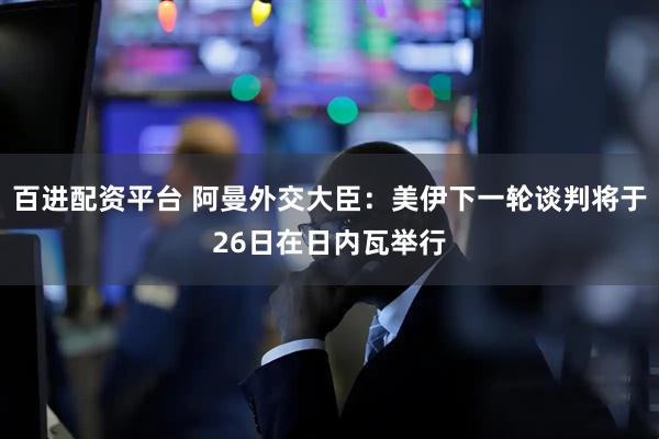 百进配资平台 阿曼外交大臣：美伊下一轮谈判将于26日在日内瓦举行