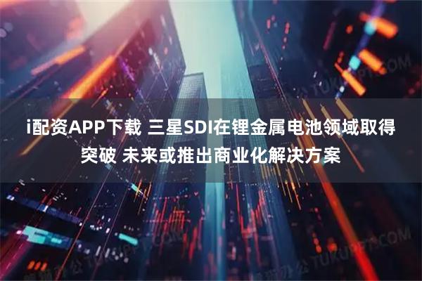 i配资APP下载 三星SDI在锂金属电池领域取得突破 未来或推出商业化解决方案