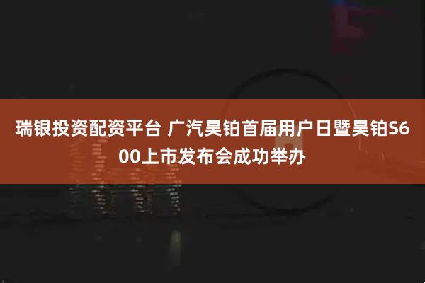 瑞银投资配资平台 广汽昊铂首届用户日暨昊铂S600上市发布会成功举办