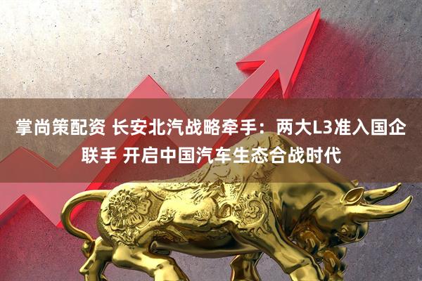掌尚策配资 长安北汽战略牵手：两大L3准入国企联手 开启中国汽车生态合战时代