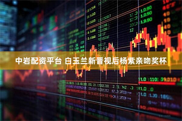 中岩配资平台 白玉兰新晋视后杨紫亲吻奖杯