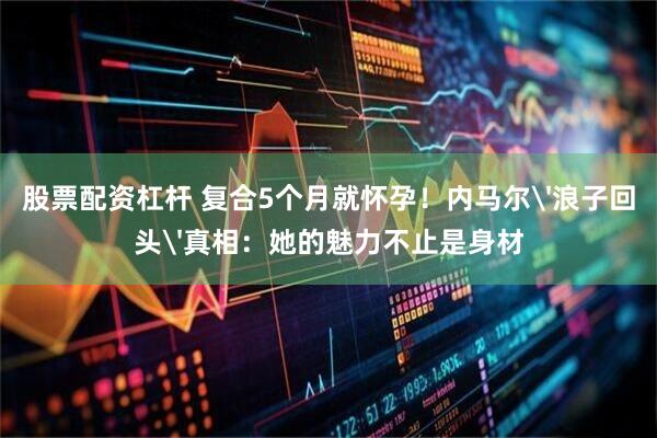 股票配资杠杆 复合5个月就怀孕！内马尔'浪子回头'真相：她的魅力不止是身材
