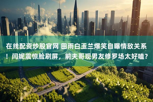 在线配资炒股官网 田雨白玉兰爆笑自曝情敌关系！闫妮震惊脸刷屏，前夫哥现男友修罗场太好嗑？