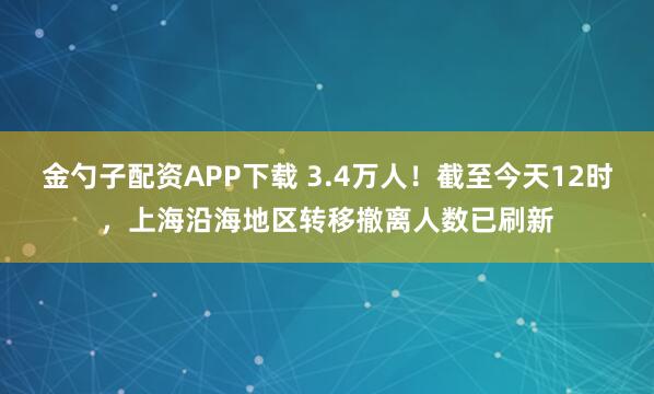 金勺子配资APP下载 3.4万人！截至今天12时，上海沿海地区转移撤离人数已刷新