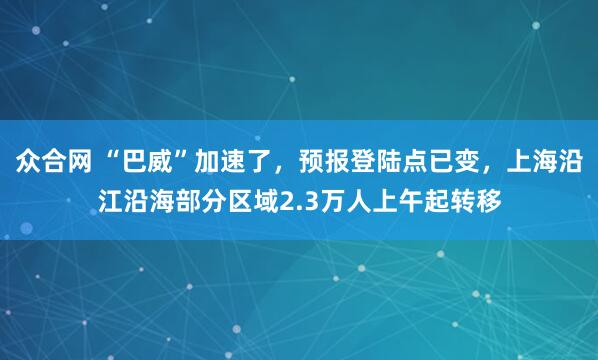 众合网 “巴威”加速了，预报登陆点已变，上海沿江沿海部分区域2.3万人上午起转移