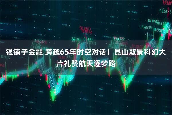 银铺子金融 跨越65年时空对话！昆山取景科幻大片礼赞航天逐梦路