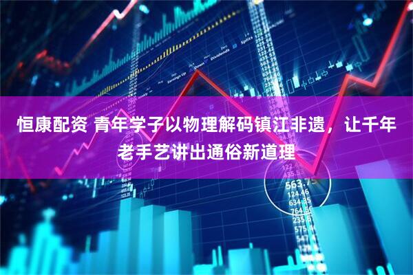 恒康配资 青年学子以物理解码镇江非遗，让千年老手艺讲出通俗新道理