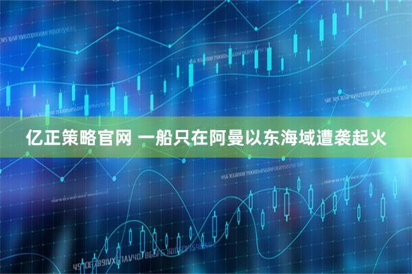 亿正策略官网 一船只在阿曼以东海域遭袭起火