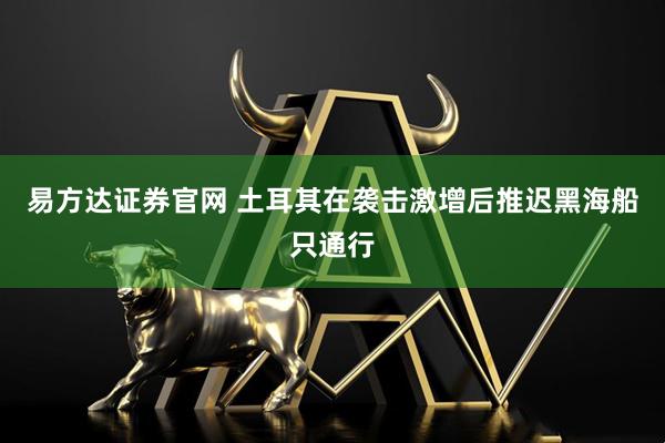 易方达证券官网 土耳其在袭击激增后推迟黑海船只通行