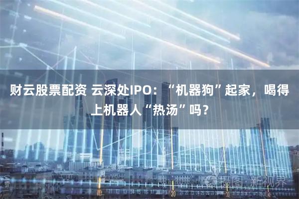 财云股票配资 云深处IPO：“机器狗”起家，喝得上机器人“热汤”吗？