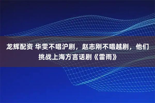 龙辉配资 华雯不唱沪剧，赵志刚不唱越剧，他们挑战上海方言话剧《雷雨》