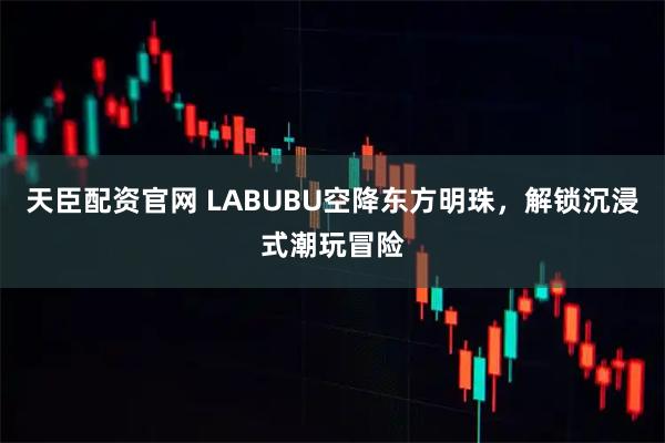 天臣配资官网 LABUBU空降东方明珠，解锁沉浸式潮玩冒险